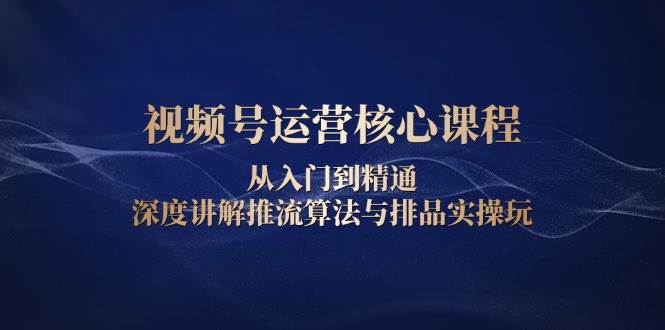 视频号运营核心课程，从入门到精通，深度讲解推流算法与排品实操玩-中创网_分享中创网创业资讯_最新网络项目资源-网创e学堂