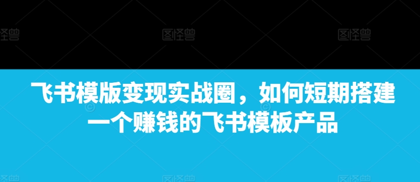 飞书模版变现实战圈，如何短期搭建一个赚钱的飞书模板产品-中创网_分享中创网创业资讯_最新网络项目资源-网创e学堂