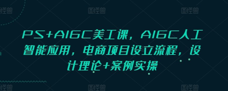 PS+AIGC美工课，AIGC人工智能应用，电商项目设立流程，设计理论+案例实操-中创网_分享中创网创业资讯_最新网络项目资源-网创e学堂