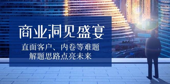 商业洞见盛宴，直面客户、内卷等难题，解题思路点亮未来-中创网_分享中创网创业资讯_最新网络项目资源-网创e学堂