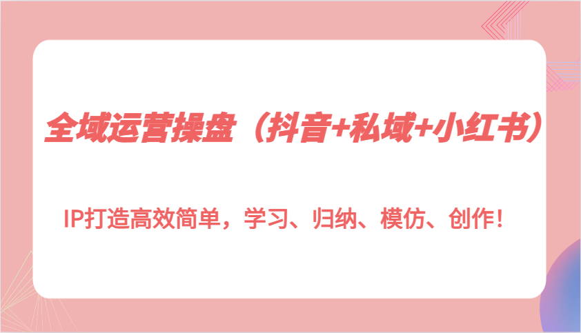 全域运营操盘（抖音+私域+小红书）IP打造高效简单，学习、归纳、模仿、创作！-中创网_分享中创网创业资讯_最新网络项目资源-网创e学堂