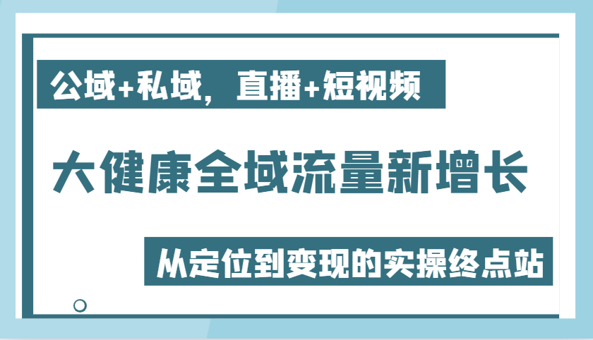 大健康全域流量新增长6.0，公域+私域，直播+短视频，从定位到变现的实操终点站-中创网_分享中创网创业资讯_最新网络项目资源-网创e学堂