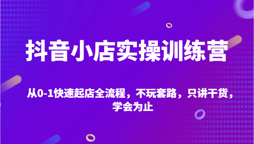 抖音小店实操训练营，从0-1快速起店全流程，不玩套路，只讲干货，学会为止-中创网_分享中创网创业资讯_最新网络项目资源-网创e学堂