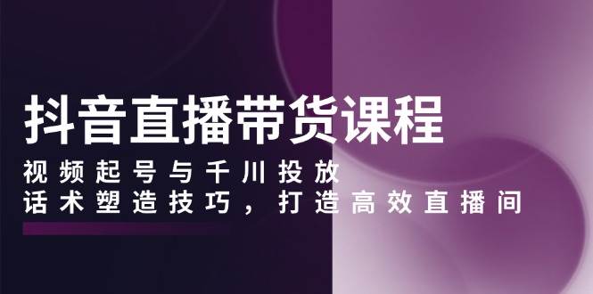 抖音直播带货课程，视频起号与千川投放，话术塑造技巧，打造高效直播间-中创网_分享中创网创业资讯_最新网络项目资源-网创e学堂