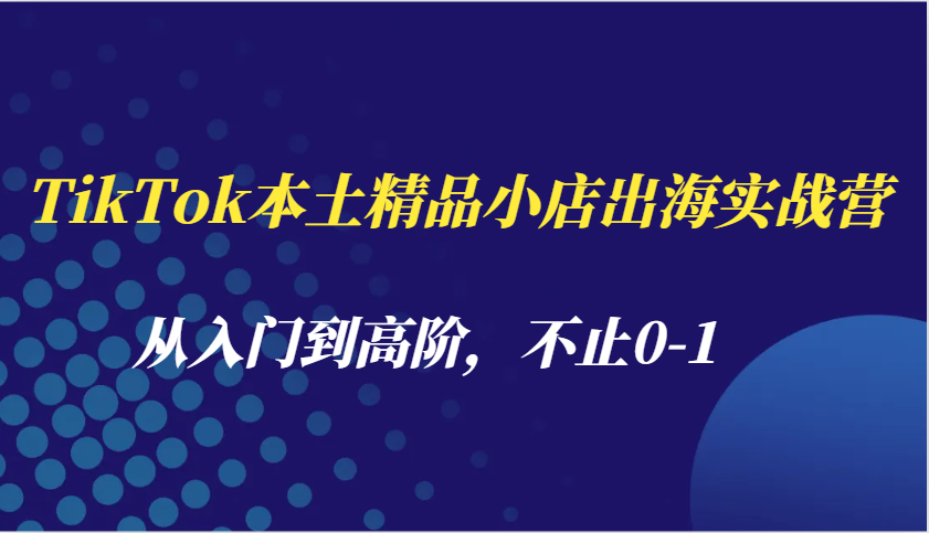 TikTok本土精品小店出海实战营，从入门到高阶，不止0-1-中创网_分享中创网创业资讯_最新网络项目资源-网创e学堂