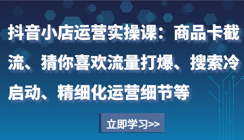 抖音小店运营实操课：商品卡截流、猜你喜欢流量打爆、搜索冷启动、精细化运营细节等-中创网_分享中创网创业资讯_最新网络项目资源-网创e学堂