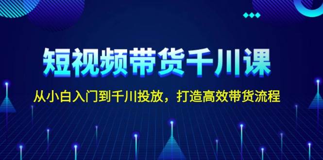 短视频带货千川课，从小白入门到千川投放，打造高效带货流程-中创网_分享中创网创业资讯_最新网络项目资源-网创e学堂