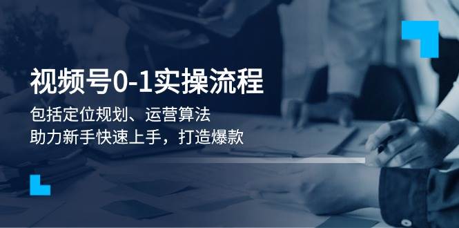 视频号0-1实战流程，包括定位规划、运营算法，助力新手快速上手，打造爆款-中创网_分享中创网创业资讯_最新网络项目资源-网创e学堂