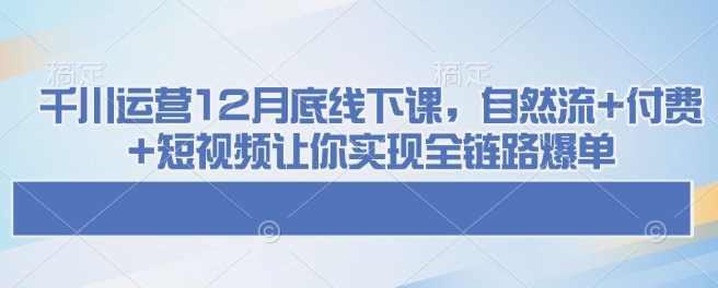 千川运营12月底线下课，自然流+付费+短视频让你实现全链路爆单-中创网_分享中创网创业资讯_最新网络项目资源-网创e学堂