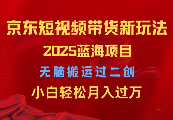 2025京东短视频带货新玩法，无脑搬运过二创，小白轻松月入过W-中创网_分享中创网创业资讯_最新网络项目资源-网创e学堂