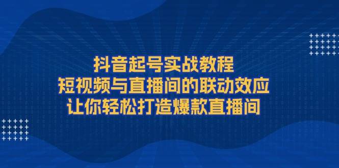 抖音起号实战教程，短视频与直播间的联动效应，让你轻松打造爆款直播间-中创网_分享中创网创业资讯_最新网络项目资源-网创e学堂