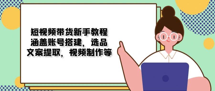 短视频带货新手教程：涵盖账号搭建，选品，文案提取，视频制作等-中创网_分享中创网创业资讯_最新网络项目资源-网创e学堂