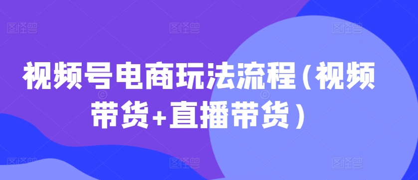 视频号电商玩法流程，视频带货+直播带货【更新2025年1月】-中创网_分享中创网创业资讯_最新网络项目资源-网创e学堂