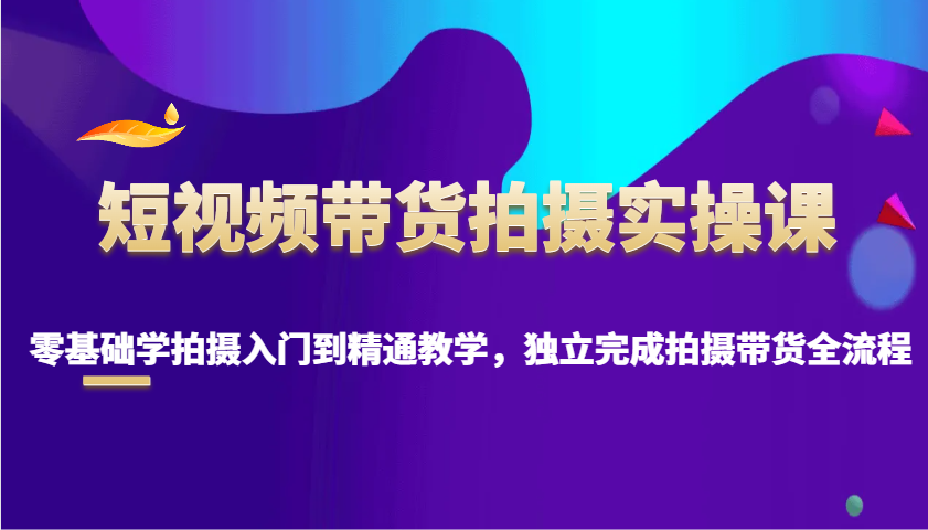 短视频带货拍摄实操课，零基础学拍摄入门到精通教学，独立完成拍摄带货全流程-中创网_分享中创网创业资讯_最新网络项目资源-网创e学堂