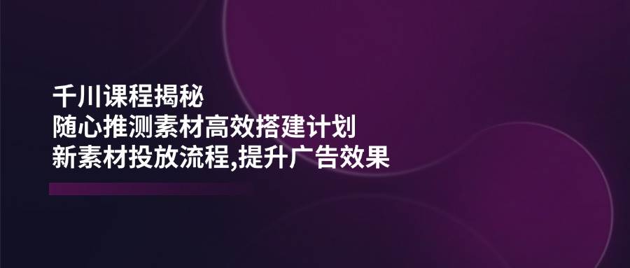 千川课程揭秘：随心推测素材高效搭建计划,新素材投放流程,提升广告效果-中创网_分享中创网创业资讯_最新网络项目资源-网创e学堂