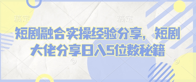 短剧融合实操经验分享，短剧大佬分享日入5位数秘籍-中创网_分享中创网创业资讯_最新网络项目资源-网创e学堂