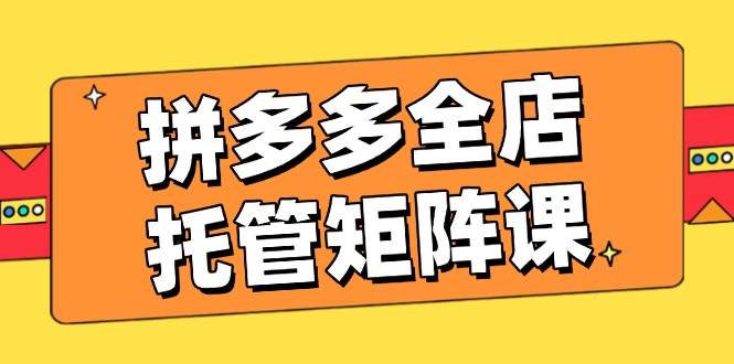 拼多多全店托管矩阵课，盈利动销玩法，高效计划设置，提升店铺效益-中创网_分享中创网创业资讯_最新网络项目资源-网创e学堂