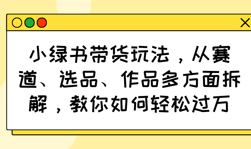 （14537期）小绿书带货玩法，从赛道、选品、作品多方面拆解，教你如何轻松过万-中创网_分享中创网创业资讯_最新网络项目资源-网创e学堂