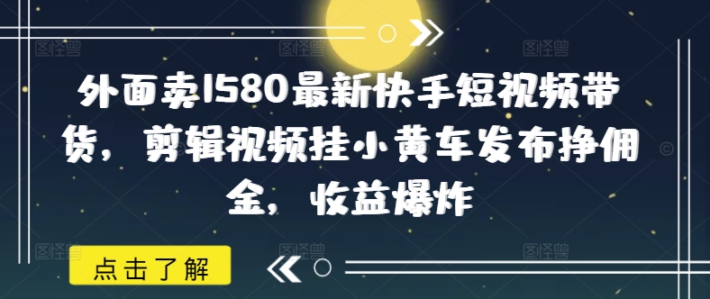 外面卖1580最新快手短视频带货，剪辑视频挂小黄车发布挣佣金，收益爆炸-中创网_分享中创网创业资讯_最新网络项目资源-网创e学堂