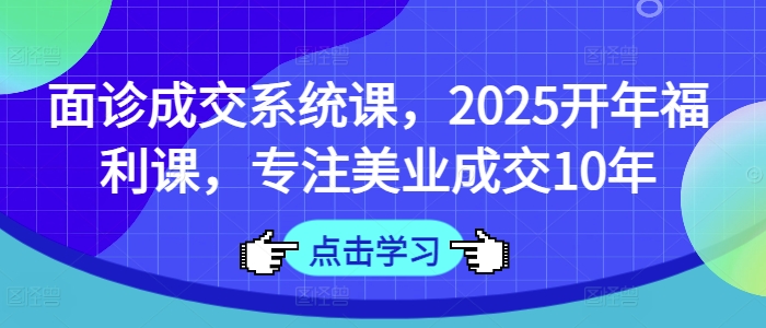 面诊成交系统课，2025开年福利课，专注美业成交10年-中创网_分享中创网创业资讯_最新网络项目资源-网创e学堂